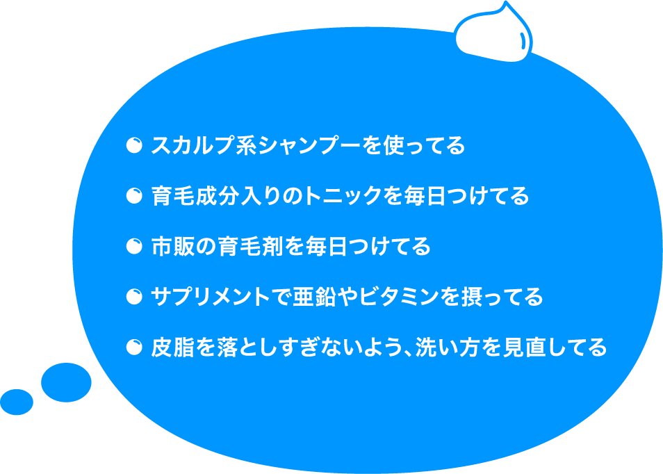 スカルプ系シャンプーを使ってる、育毛成分入りのトニックを毎日つけてる、市販の育毛剤を毎日つけてる、サプリメントで亜鉛やビタミンを摂ってる、皮脂を落としすぎないよう、洗い方を見直している